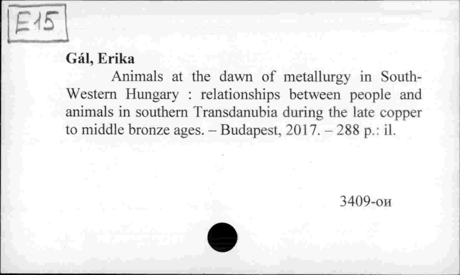 ﻿Gâl, Erika
Animals at the dawn of metallurgy in South-Western Hungary : relationships between people and animals in southern Transdanubia during the late copper to middle bronze ages. - Budapest, 2017. - 288 p.: il.
3409-ои